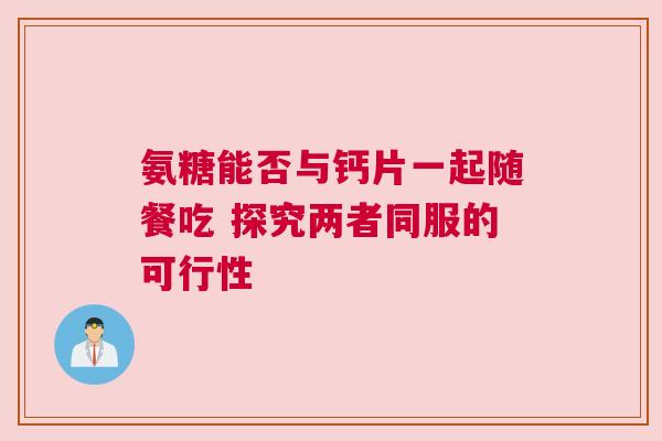氨糖能否与钙片一起随餐吃 探究两者同服的可行性