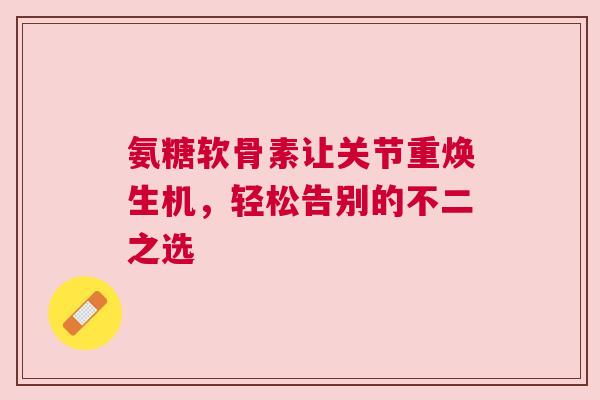 氨糖软骨素让关节重焕生机，轻松告别的不二之选