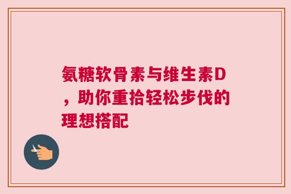 氨糖软骨素与维生素D，助你重拾轻松步伐的理想搭配