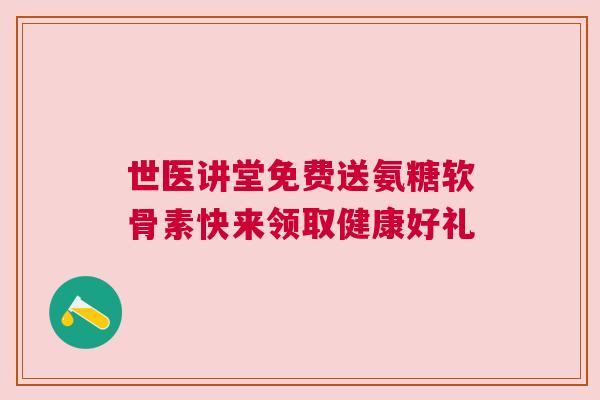 世医讲堂免费送氨糖软骨素快来领取健康好礼