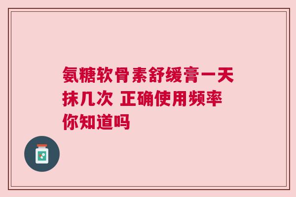 氨糖软骨素舒缓膏一天抹几次 正确使用频率你知道吗 氨糖软骨素舒缓膏一天抹几次 正确使用频率你知道吗