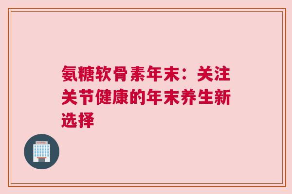 氨糖软骨素年末：关注关节健康的年末养生新选择