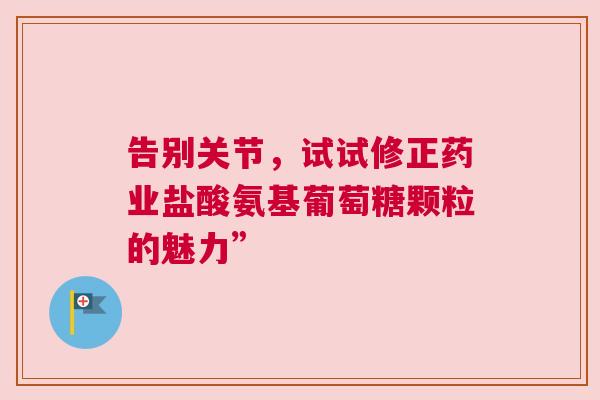 告别关节，试试修正药业盐酸氨基葡萄糖颗粒的魅力”