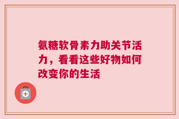 氨糖软骨素力助关节活力,看看这些好物如何改变你的生活 氨糖软骨素力助关节活力,看看这些好物如何改变你的生活