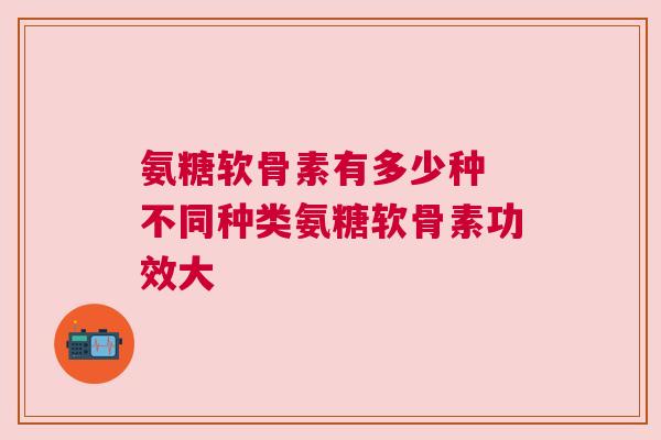 氨糖软骨素有多少种 不同种类氨糖软骨素功效大