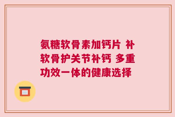 氨糖软骨素加钙片 补软骨护关节补钙 多重功效一体的健康选择 氨糖软骨素加钙片 补软骨护关节补钙 多重功效一体的健康选择