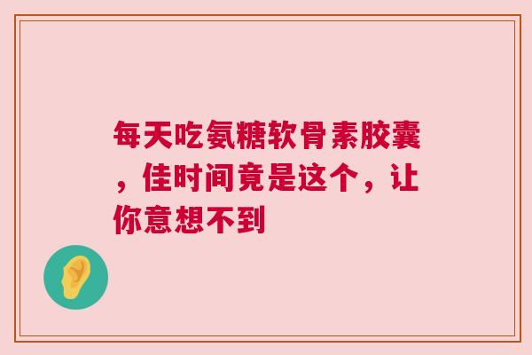 每天吃氨糖软骨素胶囊，佳时间竟是这个，让你意想不到