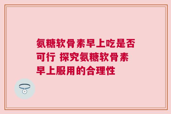 氨糖软骨素早上吃是否可行 探究氨糖软骨素早上服用的合理性