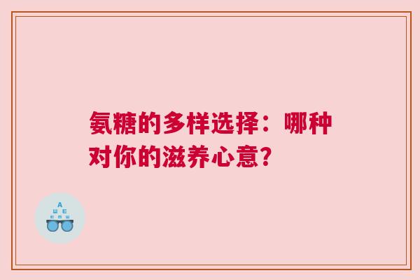 氨糖的多样选择：哪种对你的滋养心意？