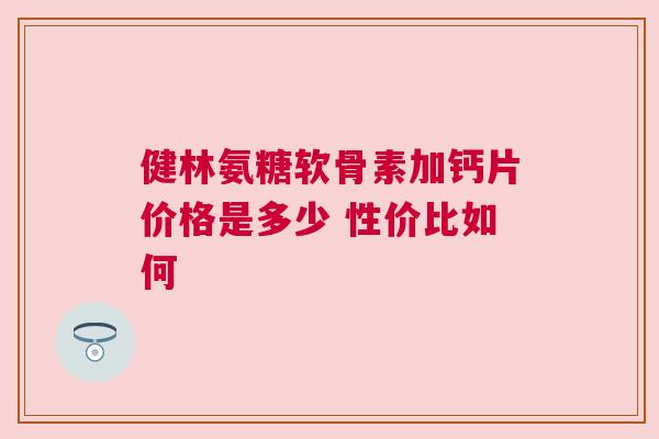 健林氨糖软骨素加钙片价格是多少 性价比如何