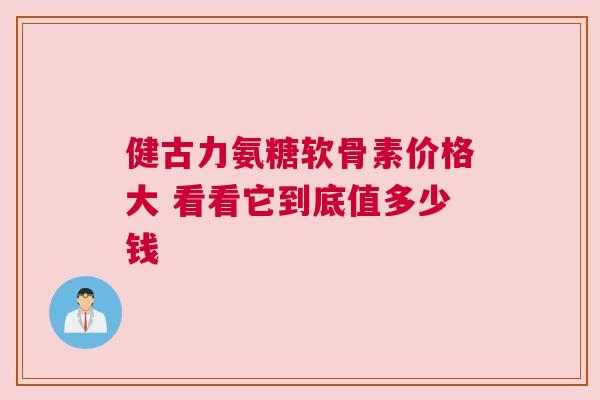 健古力氨糖软骨素价格大 看看它到底值多少钱 健古力氨糖软骨素价格大 看看它到底值多少钱