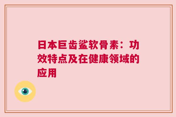 日本巨齿鲨软骨素:功效特点及在健康领域的应用 日本巨齿鲨软骨素:功效特点及在健康领域的应用