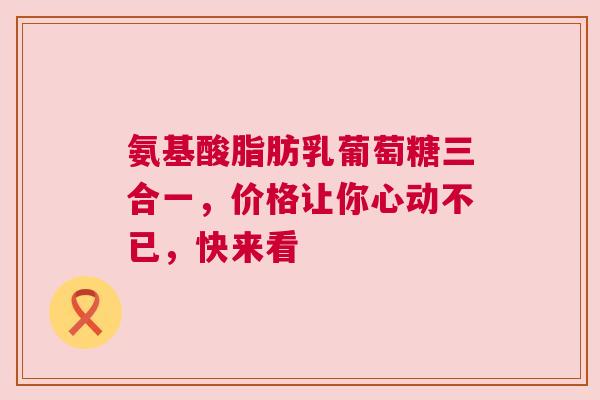 氨基酸脂肪乳葡萄糖三合一，价格让你心动不已，快来看