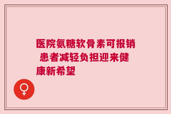 医院氨糖软骨素可报销 患者减轻负担迎来健康新希望