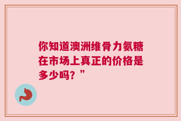 你知道澳洲维骨力氨糖在市场上真正的价格是多少吗?” 你知道澳洲维骨力氨糖在市场上真正的价格是多少吗?”