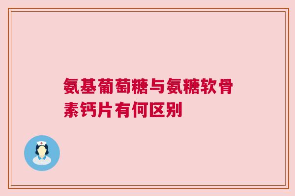 氨基葡萄糖与氨糖软骨素钙片有何区别 氨基葡萄糖与氨糖软骨素钙片有何区别