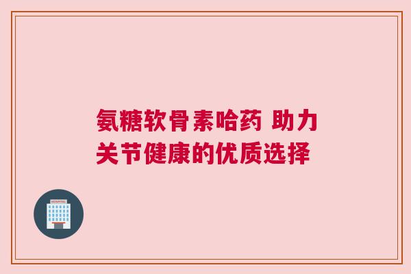氨糖软骨素哈药 助力关节健康的优质选择