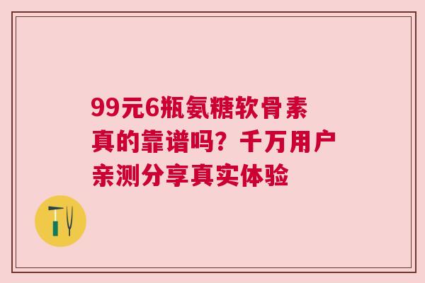 99元6瓶氨糖软骨素真的靠谱吗？千万用户亲测分享真实体验