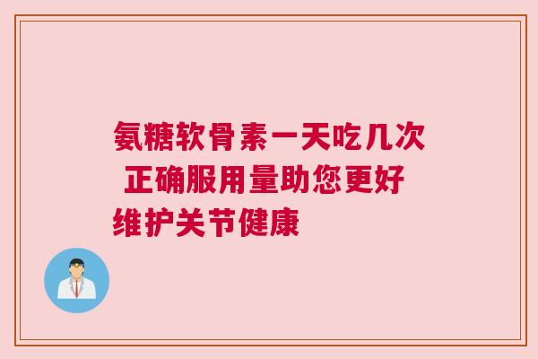 氨糖软骨素一天吃几次 正确服用量助您更好维护关节健康