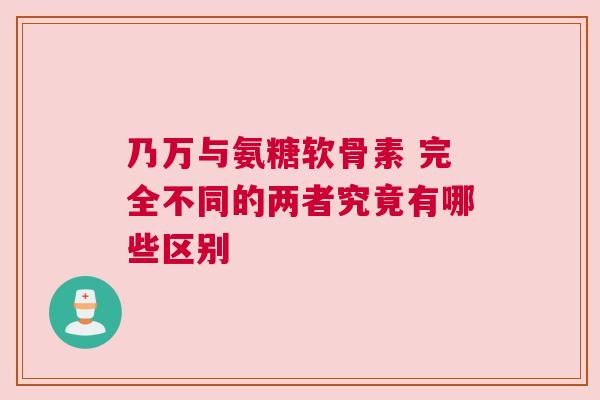 乃万与氨糖软骨素 完全不同的两者究竟有哪些区别