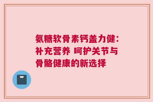 氨糖软骨素钙盖力健：补充营养 呵护关节与骨骼健康的新选择