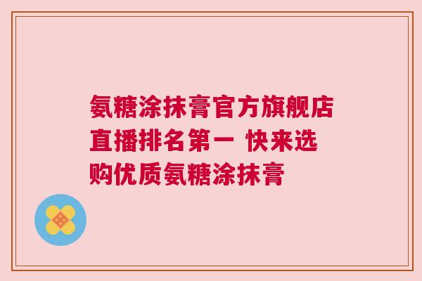氨糖涂抹膏官方旗舰店直播排名第一 快来选购优质氨糖涂抹膏