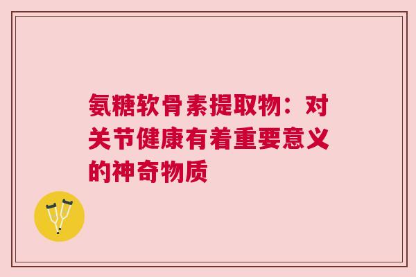 氨糖软骨素提取物：对关节健康有着重要意义的神奇物质