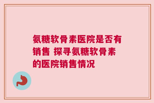 氨糖软骨素医院是否有销售 探寻氨糖软骨素的医院销售情况