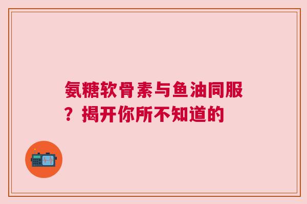 氨糖软骨素与鱼油同服？揭开你所不知道的