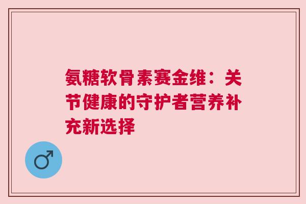 氨糖软骨素赛金维：关节健康的守护者营养补充新选择
