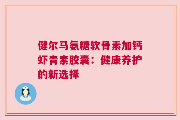 健尔马氨糖软骨素加钙虾青素胶囊：健康养护的新选择
