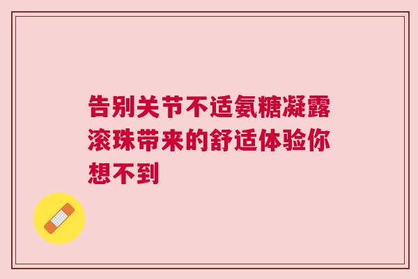 告别关节不适氨糖凝露滚珠带来的舒适体验你想不到