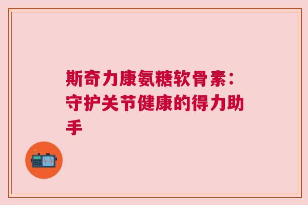 斯奇力康氨糖软骨素：守护关节健康的得力助手