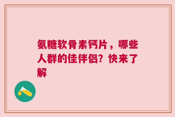 氨糖软骨素钙片，哪些人群的佳伴侣？快来了解