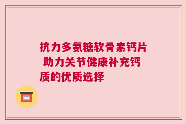 抗力多氨糖软骨素钙片 助力关节健康补充钙质的优质选择