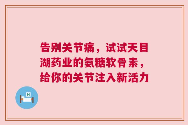 告别关节痛，试试天目湖药业的氨糖软骨素，给你的关节注入新活力