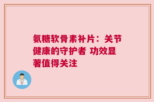 氨糖软骨素补片：关节健康的守护者 功效显著值得关注