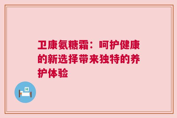 卫康氨糖霜：呵护健康的新选择带来独特的养护体验