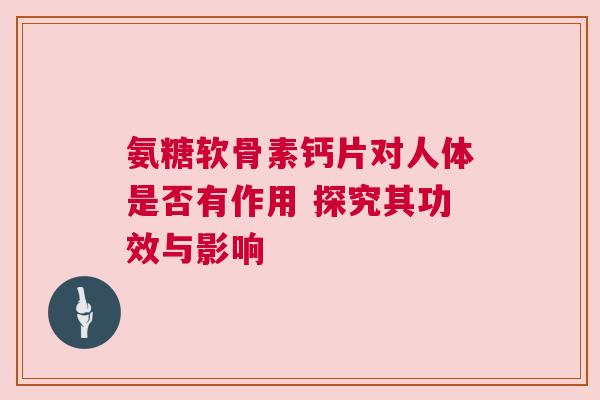 氨糖软骨素钙片对人体是否有作用 探究其功效与影响