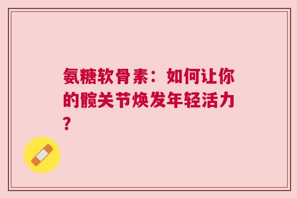 氨糖软骨素：如何让你的髋关节焕发年轻活力？
