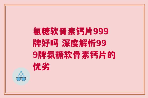 氨糖软骨素钙片999牌好吗 深度解析999牌氨糖软骨素钙片的优劣
