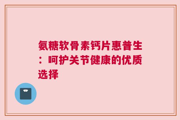 氨糖软骨素钙片惠普生：呵护关节健康的优质选择