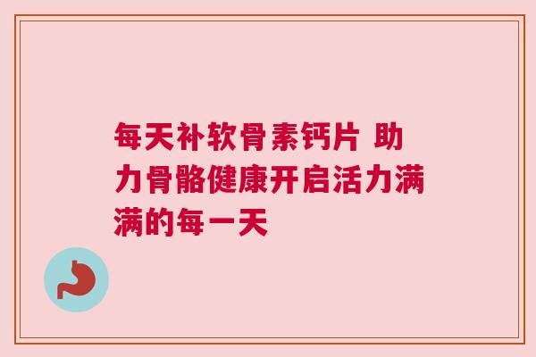 每天补软骨素钙片 助力骨骼健康开启活力满满的每一天