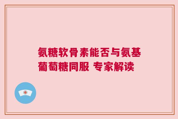 氨糖软骨素能否与氨基葡萄糖同服 专家解读