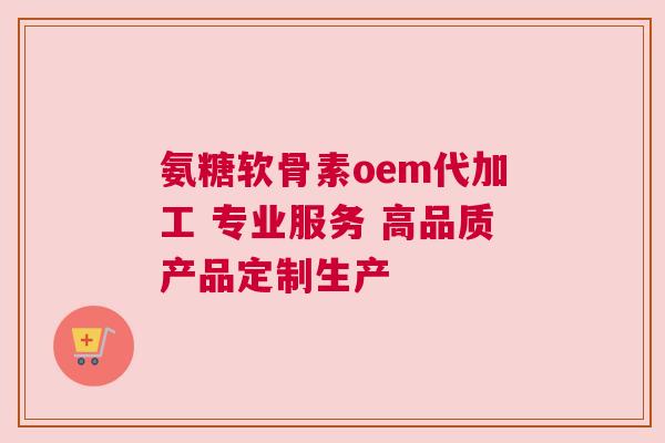 氨糖软骨素oem代加工 专业服务 高品质产品定制生产