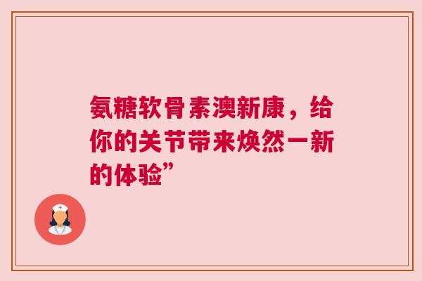 氨糖软骨素澳新康，给你的关节带来焕然一新的体验”