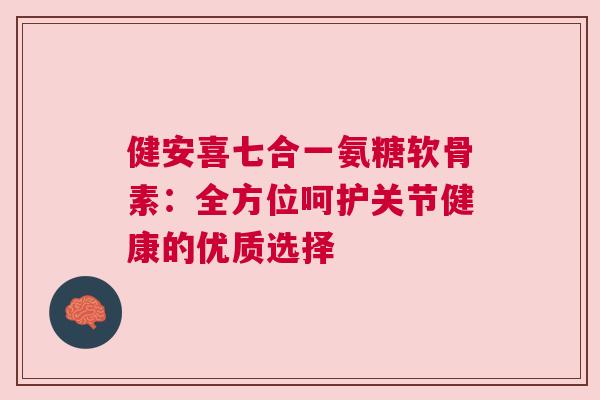 健安喜七合一氨糖软骨素：全方位呵护关节健康的优质选择