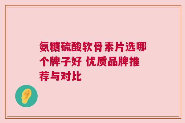 氨糖硫酸软骨素片选哪个牌子好 优质品牌推荐与对比