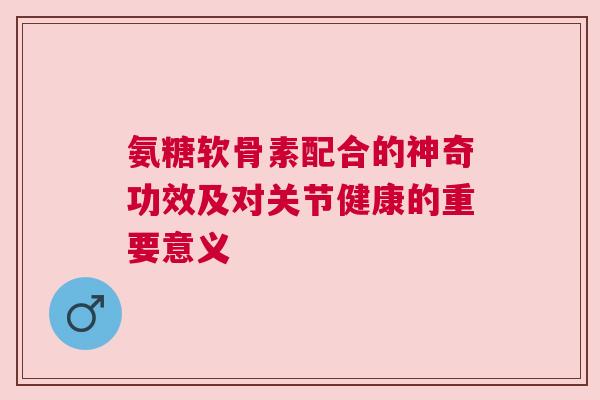氨糖软骨素配合的神奇功效及对关节健康的重要意义