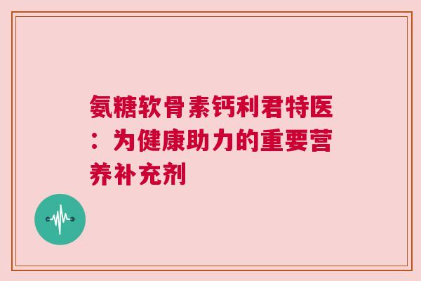 氨糖软骨素钙利君特医：为健康助力的重要营养补充剂